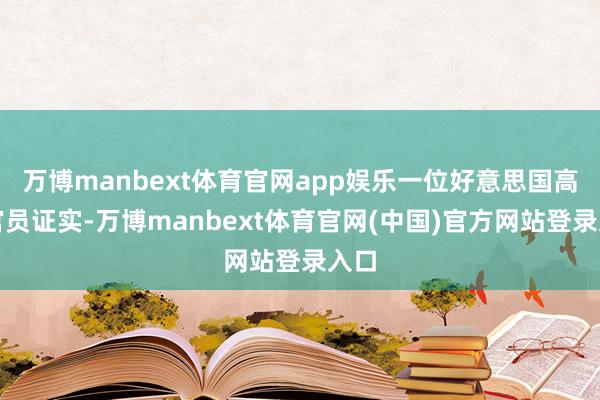万博manbext体育官网app娱乐一位好意思国高档官员证实-万博manbext体育官网(中国)官方网站登录入口