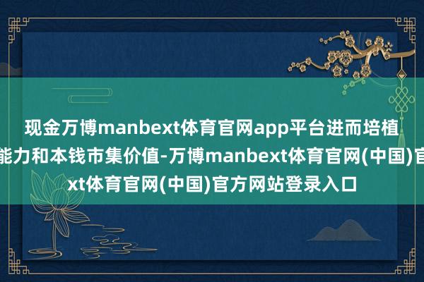 现金万博manbext体育官网app平台进而培植公司合手续盈利能力和本钱市集价值-万博manbext体育官网(中国)官方网站登录入口