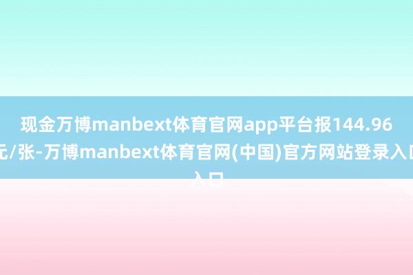 现金万博manbext体育官网app平台报144.96元/张-万博manbext体育官网(中国)官方网站登录入口