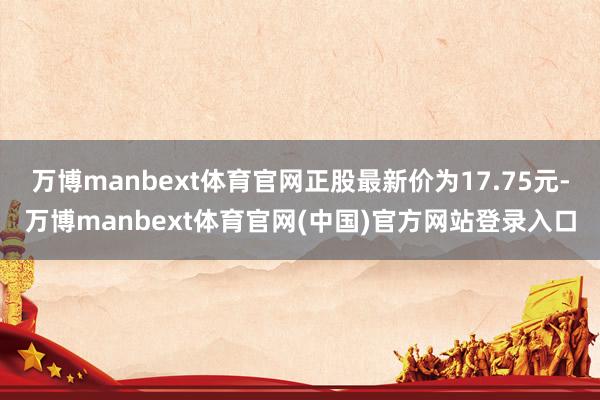 万博manbext体育官网正股最新价为17.75元-万博manbext体育官网(中国)官方网站登录入口