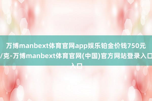 万博manbext体育官网app娱乐铂金价钱750元/克-万博manbext体育官网(中国)官方网站登录入口