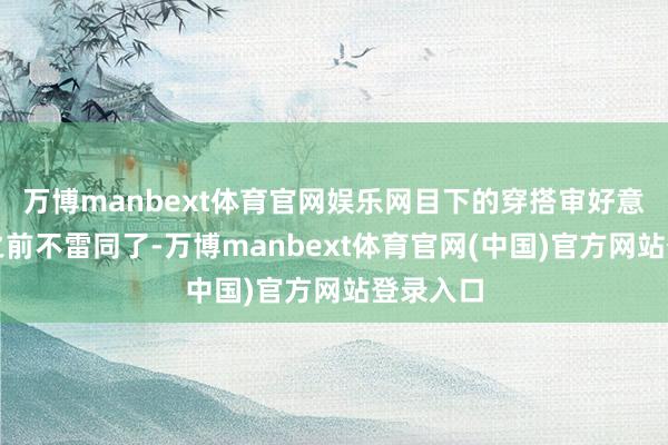 万博manbext体育官网娱乐网目下的穿搭审好意思也和之前不雷同了-万博manbext体育官网(中国)官方网站登录入口