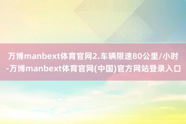万博manbext体育官网2.车辆限速80公里/小时-万博manbext体育官网(中国)官方网站登录入口