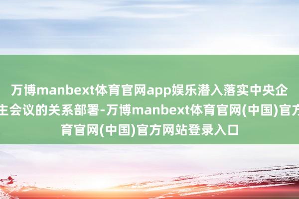 万博manbext体育官网app娱乐潜入落实中央企业负责东说念主会议的关系部署-万博manbext体育官网(中国)官方网站登录入口