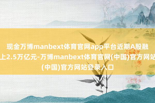 现金万博manbext体育官网app平台近期A股融资余额站上2.5万亿元-万博manbext体育官网(中国)官方网站登录入口