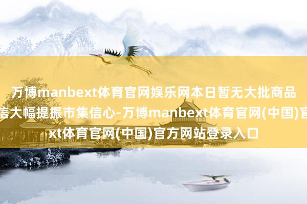 万博manbext体育官网娱乐网本日暂无大批商品不竭改进高的音信大幅提振市集信心-万博manbext体育官网(中国)官方网站登录入口
