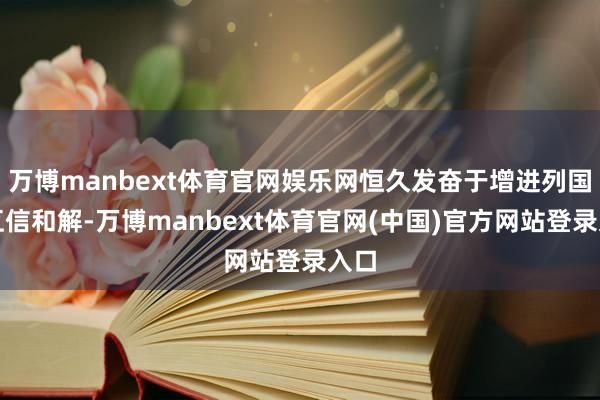 万博manbext体育官网娱乐网恒久发奋于增进列国的互信和解-万博manbext体育官网(中国)官方网站登录入口