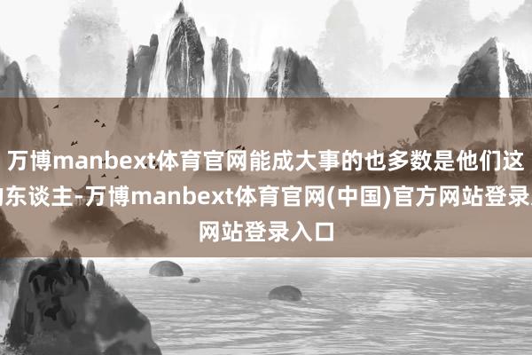 万博manbext体育官网能成大事的也多数是他们这么的东谈主-万博manbext体育官网(中国)官方网站登录入口