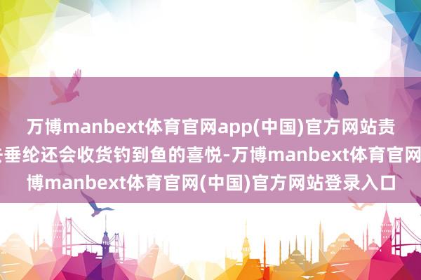 万博manbext体育官网app(中国)官方网站责任进展平顺不妨抽时候去垂纶还会收货钓到鱼的喜悦-万博manbext体育官网(中国)官方网站登录入口