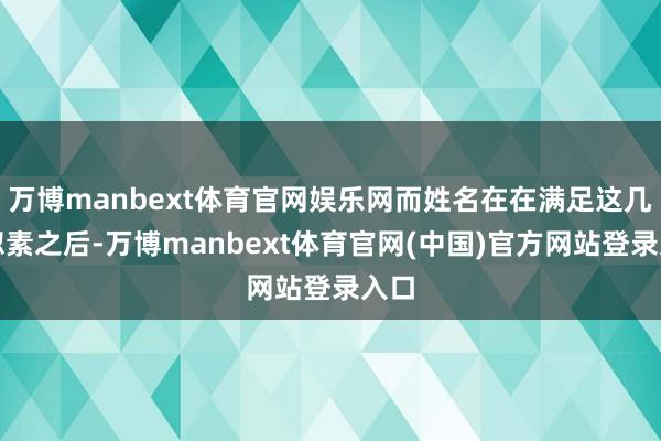 万博manbext体育官网娱乐网而姓名在在满足这几疏忽素之后-万博manbext体育官网(中国)官方网站登录入口
