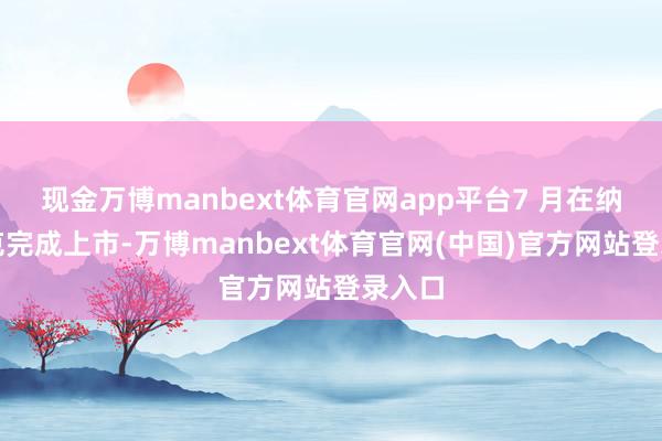 现金万博manbext体育官网app平台7 月在纳斯达克完成上市-万博manbext体育官网(中国)官方网站登录入口