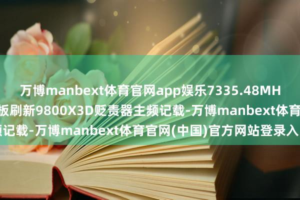 万博manbext体育官网app娱乐7335.48MHz，七彩虹X870E火神主板刷新9800X3D贬责器主频记载-万博manbext体育官网(中国)官方网站登录入口