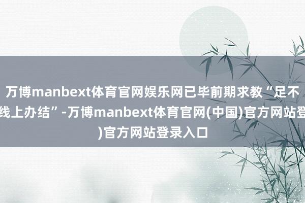 万博manbext体育官网娱乐网已毕前期求教“足不外出、线上办结”-万博manbext体育官网(中国)官方网站登录入口