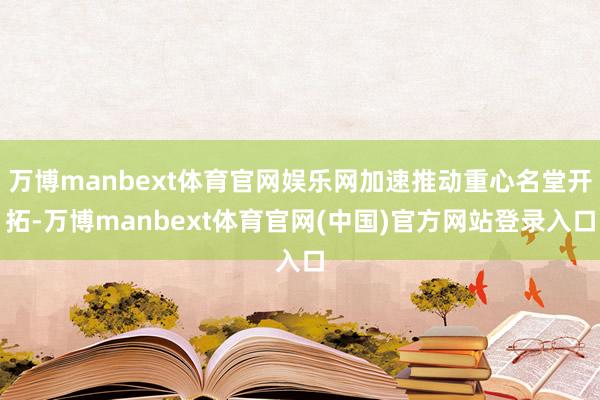 万博manbext体育官网娱乐网加速推动重心名堂开拓-万博manbext体育官网(中国)官方网站登录入口