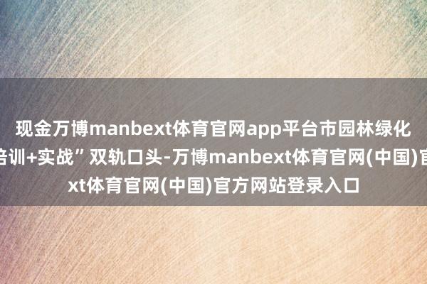 现金万博manbext体育官网app平台市园林绿化干事中心接管“培训+实战”双轨口头-万博manbext体育官网(中国)官方网站登录入口