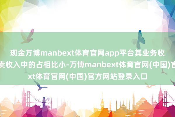 现金万博manbext体育官网app平台其业务收入在公司全体买卖收入中的占相比小-万博manbext体育官网(中国)官方网站登录入口