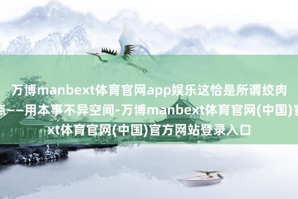 万博manbext体育官网app娱乐这恰是所谓绞肉机战术的精髓地点——用本事不异空间-万博manbext体育官网(中国)官方网站登录入口