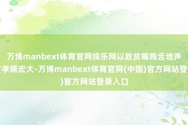 万博manbext体育官网娱乐网以致贫嘴贱舌地声称我方孝顺宏大-万博manbext体育官网(中国)官方网站登录入口