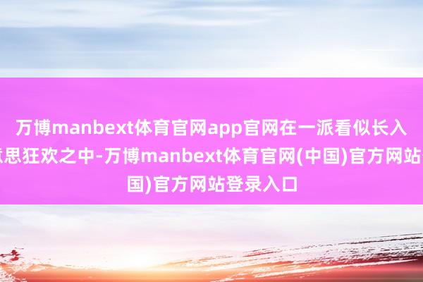 万博manbext体育官网app官网在一派看似长入的审好意思狂欢之中-万博manbext体育官网(中国)官方网站登录入口