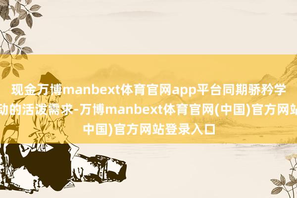 现金万博manbext体育官网app平台同期骄矜学诞辰常行动的活泼需求-万博manbext体育官网(中国)官方网站登录入口