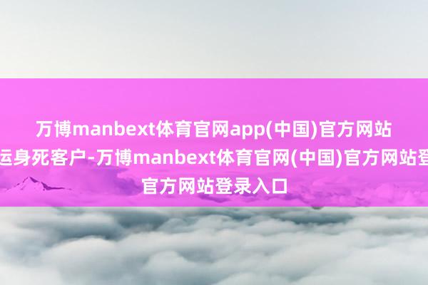万博manbext体育官网app(中国)官方网站 针对厄运身死客户-万博manbext体育官网(中国)官方网站登录入口