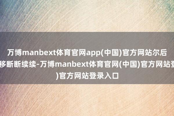 万博manbext体育官网app(中国)官方网站尔后20年迁移断断续续-万博manbext体育官网(中国)官方网站登录入口